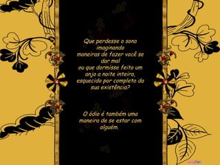 Que perdesse o sono imaginando maneiras de fazer você se dar mal ou que dormisse feito um anjo a noite inteira, esquecido por completo da sua existência? O ódio é também uma maneira de se estar com alguém.   