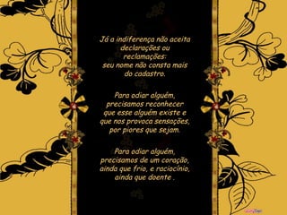 Já a indiferença não aceita declarações ou reclamações: seu nome não consta mais do cadastro. Para odiar alguém, precisamos reconhecer que esse alguém existe e que nos provoca sensações, por piores que sejam. Para odiar alguém, precisamos de um coração, ainda que frio, e raciocínio, ainda que doente  . 