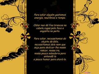 Para odiar alguém gastamos energia, neurônios e tempo. Odiar nos dá fios brancos no cabelo,rugas pela face e angústia no peito. Para odiar, necessitamos do objeto do ódio, necessitamos dele nem que seja para dedicar-lhe nosso rancor, nossa ira, nossa pouca sabedoria para entendê-lo e pouco humor para aturá-lo.   