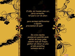 O ódio, se tivesse uma cor, seria vermelho, tal qual a cor do amor. para sermos indiferentes a alguém, precisamos do quê?  De coisa alguma.  pessoa em questão pode saltar de bung-jump, assistir aula de fraque, ganhar um Oscar ou uma prisão perpétua, estamos nem aí.   
