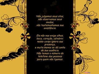 Não julgamos seus atos, não observamos seus modos, não testemunhamos sua existência. Ela não nos exige olhos, boca, coração, cérebro: nosso corpo ignora sua presença, e muito menos se dá conta de sua ausência. Não temos o número do telefone das pessoas para quem não ligamos. 
