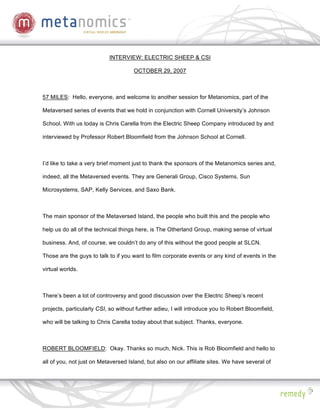 INTERVIEW: ELECTRIC SHEEP & CSI

                                     OCTOBER 29, 2007



57 MILES: Hello, everyone, and welcome to another session for Metanomics, part of the

Metaversed series of events that we hold in conjunction with Cornell University’s Johnson

School. With us today is Chris Carella from the Electric Sheep Company introduced by and

interviewed by Professor Robert Bloomfield from the Johnson School at Cornell.



I’d like to take a very brief moment just to thank the sponsors of the Metanomics series and,

indeed, all the Metaversed events. They are Generali Group, Cisco Systems, Sun

Microsystems, SAP, Kelly Services, and Saxo Bank.



The main sponsor of the Metaversed Island, the people who built this and the people who

help us do all of the technical things here, is The Otherland Group, making sense of virtual

business. And, of course, we couldn’t do any of this without the good people at SLCN.

Those are the guys to talk to if you want to film corporate events or any kind of events in the

virtual worlds.



There’s been a lot of controversy and good discussion over the Electric Sheep’s recent

projects, particularly CSI, so without further adieu, I will introduce you to Robert Bloomfield,

who will be talking to Chris Carella today about that subject. Thanks, everyone.



ROBERT BLOOMFIELD: Okay. Thanks so much, Nick. This is Rob Bloomfield and hello to

all of you, not just on Metaversed Island, but also on our affiliate sites. We have several of
 