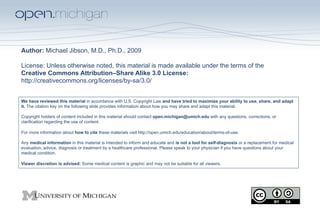 Author: Michael Jibson, M.D., Ph.D., 2009

License: Unless otherwise noted, this material is made available under the terms of the
Creative Commons Attribution–Share Alike 3.0 License:
http://creativecommons.org/licenses/by-sa/3.0/


We have reviewed this material in accordance with U.S. Copyright Law and have tried to maximize your ability to use, share, and adapt
it. The citation key on the following slide provides information about how you may share and adapt this material.

Copyright holders of content included in this material should contact open.michigan@umich.edu with any questions, corrections, or
clarification regarding the use of content.

For more information about how to cite these materials visit http://open.umich.edu/education/about/terms-of-use.

Any medical information in this material is intended to inform and educate and is not a tool for self-diagnosis or a replacement for medical
evaluation, advice, diagnosis or treatment by a healthcare professional. Please speak to your physician if you have questions about your
medical condition.

Viewer discretion is advised: Some medical content is graphic and may not be suitable for all viewers.
 