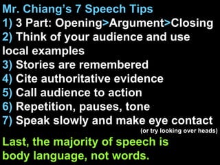 Mr. Chiang’s 7 Speech Tips 1)  3 Part: Opening > Argument > Closing 2)  Think of your audience and use local examples 3)  Stories are remembered 4)  Cite authoritative evidence 5)  Call audience to action 6)  Repetition, pauses, tone 7)  Speak slowly and make eye contact (or try looking over heads) Last, the majority of speech is  body language, not words. 