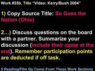 Work #35b , Title “ Video: Kerry/Bush 2004 ” 1)  Copy Source Title:   So Goes the Nation (Ohio) 2…)  Discuss questions on the board with a partner. Summarize your discussion ( include their  name  at the end ).  Remember participation points are deducted if off task.  5 Reading/Film Qs Come From These Work Sections 