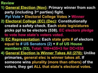Review 1)   General Election (Nov) :  Primary winner from each party (including 3 rd  parties) fight. Ppl Vote  >  Electoral College Votes  >  Winner   2)   Electoral College (EC) (Dec) :  Constitutionally created a safety check. Each  state legislatures  picks ppl to be electors (538).  EC electors pledge to vote how state’s voters voted. 3)  EC Representation : Each  state gets #  of electors  equal to  # US Senators (2)  +   # of US House members (53) .  Total: 100+435+3 for DC=538 4)  General Election is Winner Takes All (270):  Unlike primaries,  general elec is winner takes all . If someone wins  plurality (more than others)  of the voters, they get  ALL that state’s electoral votes .  
