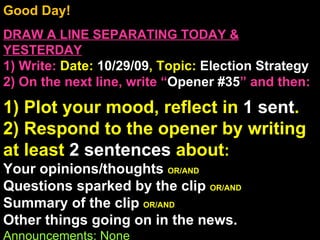 Good Day!  DRAW A LINE SEPARATING TODAY & YESTERDAY 1) Write:   Date:  10/29/09 , Topic:  Election Strategy 2) On the next line, write “ Opener #35 ” and then:  1) Plot your mood, reflect in  1 sent . 2) Respond to the opener by writing at least  2 sentences  about : Your opinions/thoughts  OR/AND Questions sparked by the clip  OR/AND Summary of the clip  OR/AND Other things going on in the news. Announcements: None Intro Music: Untitled 