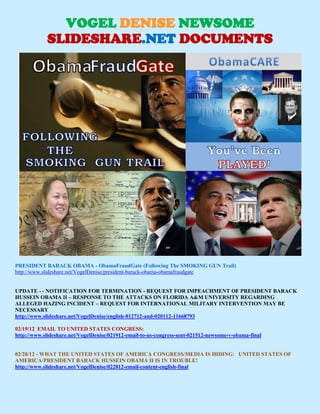 VOGEL DENISE NEWSOME
            SLIDESHARE.NET DOCUMENTS
                           Website: www.vogeldenisenewsome.net




PRESIDENT BARACK OBAMA - ObamaFraudGate (Following The SMOKING GUN Trail)
http://www.slideshare.net/VogelDenise/president-barack-obama-obamafraudgate


UPDATE - - NOTIFICATION FOR TERMINATION - REQUEST FOR IMPEACHMENT OF PRESIDENT BARACK
HUSSEIN OBAMA II – RESPONSE TO THE ATTACKS ON FLORIDA A&M UNIVERSITY REGARDING
ALLEGED HAZING INCIDENT – REQUEST FOR INTERNATIONAL MILITARY INTERVENTION MAY BE
NECESSARY
http://www.slideshare.net/VogelDenise/english-012712-and-020112-11668793

02/19/12 EMAIL TO UNITED STATES CONGRESS:
http://www.slideshare.net/VogelDenise/021912-email-to-us-congress-sent-021512-newsome-v-obama-final


02/28/12 - WHAT THE UNITED STATES OF AMERICA CONGRESS/MEDIA IS HIDING: UNITED STATES OF
AMERICA/PRESIDENT BARACK HUSSEIN OBAMA II IS IN TROUBLE!
http://www.slideshare.net/VogelDenise/022812-email-content-english-final
 