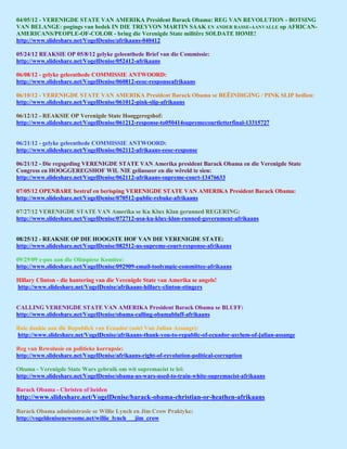 04/05/12 - VERENIGDE STATE VAN AMERIKA President Barack Obama: REG VAN REVOLUTION - BOTSING
VAN BELANGE: pogings van bedek IN DIE TREYVON MARTIN SAAK EN ANDER RASSE-AANVALLE op AFRICAN-
AMERICANS/PEOPLE-OF-COLOR - bring die Verenigde State militêre SOLDATE HOME!
http://www.slideshare.net/VogelDenise/afrikaans-040412

05/24/12 REAKSIE OP 05/8/12 gelyke geleenthede Brief van die Commissie:
http://www.slideshare.net/VogelDenise/052412-afrikaans

06/08/12 - gelyke geleenthede COMMISSIE ANTWOORD:
http://www.slideshare.net/VogelDenise/060812-eeoc-responseafrikaans

06/10/12 - VERENIGDE STATE VAN AMERIKA President Barack Obama se BEËINDIGING / PINK SLIP bedien:
http://www.slideshare.net/VogelDenise/061012-pink-slip-afrikaans

06/12/12 - REAKSIE OP Verenigde State Hooggeregshof:
http://www.slideshare.net/VogelDenise/061212-response-to050414supremecourtletterfinal-13315727


06/21/12 - gelyke geleenthede COMMISSIE ANTWOORD:
http://www.slideshare.net/VogelDenise/062112-afrikaans-eeoc-response

06/21/12 - Die regsgeding VERENIGDE STATE VAN Amerika president Barack Obama en die Verenigde State
Congress en HOOGGEREGSHOF WIL NIE geliasseer en die wêreld te sien:
http://www.slideshare.net/VogelDenise/062112-afrikaans-supreme-court-13476633

07/05/12 OPENBARE bestraf en berisping VERENIGDE STATE VAN AMERIKA President Barack Obama:
http://www.slideshare.net/VogelDenise/070512-public-rebuke-afrikaans

07/27/12 VERENIGDE STATE VAN Amerika se Ku Klux Klan gerunned REGERING:
http://www.slideshare.net/VogelDenise/072712-usa-ku-klux-klan-runned-government-afrikaans


08/25/12 - REAKSIE OP DIE HOOGSTE HOF VAN DIE VERENIGDE STATE:
http://www.slideshare.net/VogelDenise/082512-us-supreme-court-response-afrikaans

09/29/09 e-pos aan die Olimpiese Komitee:
http://www.slideshare.net/VogelDenise/092909-email-toolympic-committee-afrikaans

Hillary Clinton - die hantering van die Verenigde State van Amerika se angels!
http://www.slideshare.net/VogelDenise/afrikaans-hillary-clinton-stingers


CALLING VERENIGDE STATE VAN AMERIKA President Barack Obama se BLUFF:
http://www.slideshare.net/VogelDenise/obama-calling-obamabluff-afrikaans

Baie dankie aan die Republiek van Ecuador (asiel Van Julian Assange):
http://www.slideshare.net/VogelDenise/afrikaans-thank-you-to-republic-of-ecuador-asylum-of-julian-assange

Reg van Rewolusie en politieke korrupsie:
http://www.slideshare.net/VogelDenise/afrikaans-right-of-revolution-political-corruption

Obama - Verenigde State Wars gebruik om wit supremacist te lei:
http://www.slideshare.net/VogelDenise/obama-us-wars-used-to-train-white-supremacist-afrikaans

Barack Obama - Christen of heiden
http://www.slideshare.net/VogelDenise/barack-obama-christian-or-heathen-afrikaans

Barack Obama administrasie se Willie Lynch en Jim Crow Praktyke:
http://vogeldenisenewsome.net/willie_lynch___jim_crow
 