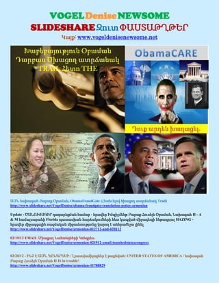 VOGEL Denise NEWSOME
            SLIDESHARE Զուտ ՓԱՍՏԱԹՂԹԵՐ
                              Կայք: www.vogeldenisenewsome.net




ԱՄՆ նախագահ Բարաք Օբաման, ObamaFraudGate (Հետեւելով ծխացող ատրճանակ Trail)
http://www.slideshare.net/VogelDenise/obama-fraudgate-translation-notice-armenian

Update - ԾԱՆՈՒՑԱԳԻՐ դադարեցման համար - հրավեր Իմպիչմենթ Բարաք Հուսեյն Օբաման, Նախագահ II - A
& M համալսարանի Florida պատասխան հարձակումների հետ կապված միջադեպի ենթադրյալ HAZING -
հրավեր միջազգային ռազմական միջամտությունը կարող է անհրաժեշտ լինել
http://www.slideshare.net/VogelDenise/armenian-012712-and-020112

02/19/12 EMAIL Միացյալ Նահանգների Կոնգրես.
http://www.slideshare.net/VogelDenise/armenian-021912-email-tounitedstatescongress


02/28/12 - ԻՆՉ Է ԱՄՆ ԿՈՆԳՐԵՍԻ / Լրատվամիջոցներ է թաքնված: UNITED STATES OF AMERICA / նախագահ
Բարաք Հուսեյն Օբաման II IS in trouble!
http://www.slideshare.net/VogelDenise/armenian-11788829
 