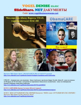 VOGEL DENISE ньюс
                SlideShare. NET ДАКУМЕНТЫ
                              Сайт: www.vogeldenisenewsome.net




Прэзідэнт ЗША Барак Абама - ObamaFraudGate (Пасля Trail GUN курэння)
http://www.slideshare.net/VogelDenise/obama-fraudgate-translation-notice-belarusian


UPDATE - Апавяшчэнне для спынення - Запыт імпічменту прэзідэнта Барак Хусейн Абама II - адказ на напады
на Фларыду & M University ў дачыненні да меркаваных інцыдэнтаў дзедаўшчына - запыт на міжнароднае
ваеннае ўмяшанне можа быць неабходна
http://www.slideshare.net/VogelDenise/belarusian-012712-and-020112

02/19/12 АДПРАВІЦЬ Кангрэс Злучаных Штатаў Амерыкі:
http://www.slideshare.net/VogelDenise/belarusian-021912-email-tounitedstatescongress

02/28/12 - ШТО ЗЛУЧАНЫЯ ШТАТЫ АМЕРЫКІ Кангрэсам / MEDIA хавае: ЗЛУЧАНЫЯ ШТАТЫ АМЕРЫКІ /
Прэзідэнт ЗША Барак Хусейн Абама II у бядзе!
http://www.slideshare.net/VogelDenise/belarusian
 
