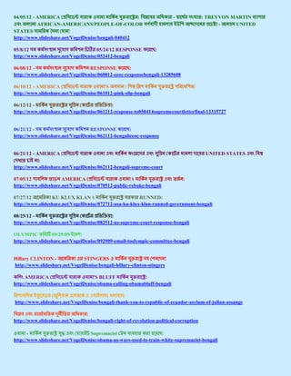 04/05/12 - AMERICA                                   :                    -              : TREYVON MARTIN
           AFRICAN-AMERICANS/PEOPLE-OF-COLOR                                                   -    UNITED
STATES                   !
http://www.slideshare.net/VogelDenise/bengali-040412

05/8/12                              05/24/12 RESPONSE           :
http://www.slideshare.net/VogelDenise/052412-bengali

06/08/12 -                        RESPONSE          :
http://www.slideshare.net/VogelDenise/060812-eeoc-responsebengali-13285608

06/10/12 - AMERICA                       'S       /                                 :
http://www.slideshare.net/VogelDenise/061012-pink-slip-bengali

06/12/12 -                                  :
http://www.slideshare.net/VogelDenise/061212-response-to050414supremecourtletterfinal-13315727


06/21/12 -                        RESPONSE          :
http://www.slideshare.net/VogelDenise/062112-bengalieeoc-response


06/21/12 - AMERICA                                                                        UNITED STATES
            :
http://www.slideshare.net/VogelDenise/062112-bengali-supreme-court

07/05/12              AMERICA                        ২                        :
http://www.slideshare.net/VogelDenise/070512-public-rebuke-bengali

07/27/12         KU KLUX KLAN ২                         RUNNED:
http://www.slideshare.net/VogelDenise/072712-usa-ku-klux-klan-runned-government-bengali

08/25/12 -                                  :
http://www.slideshare.net/VogelDenise/082512-us-supreme-court-response-bengali

OLYMPIC          09/29/09     :
http://www.slideshare.net/VogelDenise/092909-email-toolympic-committee-bengali


Hillary CLINTON -              STINGERS                               !
http://www.slideshare.net/VogelDenise/bengali-hillary-clinton-stingers

     AMERICA                        'S BLUFF              :
http://www.slideshare.net/VogelDenise/obama-calling-obamabluff-bengali

                 (                       )       :
http://www.slideshare.net/VogelDenise/bengali-thank-you-to-republic-of-ecuador-asylum-of-julian-assange

                                 :
http://www.slideshare.net/VogelDenise/bengali-right-of-revolution-political-corruption

       -                          Supremacist                     :
http://www.slideshare.net/VogelDenise/obama-us-wars-used-to-train-white-supremacist-bengali
 