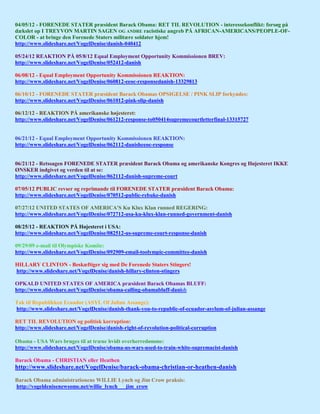 04/05/12 - FORENEDE STATER præsident Barack Obama: RET TIL REVOLUTION - interessekonflikt: forsøg på
dækslet op I TREYVON MARTIN SAGEN OG ANDRE racistiske angreb PÅ AFRICAN-AMERICANS/PEOPLE-OF-
COLOR - at bringe den Forenede Staters militære soldater hjem!
http://www.slideshare.net/VogelDenise/danish-040412

05/24/12 REAKTION PÅ 05/8/12 Equal Employment Opportunity Kommissionen BREV:
http://www.slideshare.net/VogelDenise/052412-danish

06/08/12 - Equal Employment Opportunity Kommissionen REAKTION:
http://www.slideshare.net/VogelDenise/060812-eeoc-responsedanish-13329813

06/10/12 - FORENEDE STATER præsident Barack Obamas OPSIGELSE / PINK SLIP forkyndes:
http://www.slideshare.net/VogelDenise/061012-pink-slip-danish

06/12/12 - REAKTION PÅ amerikanske højesteret:
http://www.slideshare.net/VogelDenise/061212-response-to050414supremecourtletterfinal-13315727


06/21/12 - Equal Employment Opportunity Kommissionen REAKTION:
http://www.slideshare.net/VogelDenise/062112-danisheeoc-response


06/21/12 - Retssagen FORENEDE STATER præsident Barack Obama og amerikanske Kongres og Højesteret IKKE
ØNSKER indgivet og verden til at se:
http://www.slideshare.net/VogelDenise/062112-danish-supreme-court

07/05/12 PUBLIC revser og reprimande til FORENEDE STATER præsident Barack Obama:
http://www.slideshare.net/VogelDenise/070512-public-rebuke-danish

07/27/12 UNITED STATES OF AMERICA'S Ku Klux Klan runned REGERING:
http://www.slideshare.net/VogelDenise/072712-usa-ku-klux-klan-runned-government-danish

08/25/12 - REAKTION PÅ Højesteret i USA:
http://www.slideshare.net/VogelDenise/082512-us-supreme-court-response-danish

09/29/09 e-mail til Olympiske Komite:
http://www.slideshare.net/VogelDenise/092909-email-toolympic-committee-danish

HILLARY CLINTON - Beskæftiger sig med De Forenede Staters Stingers!
http://www.slideshare.net/VogelDenise/danish-hillary-clinton-stingers

OPKALD UNITED STATES OF AMERICA præsident Barack Obamas BLUFF:
http://www.slideshare.net/VogelDenise/obama-calling-obamabluff-danish

Tak til Republikken Ecuador (ASYL Of Julian Assange):
http://www.slideshare.net/VogelDenise/danish-thank-you-to-republic-of-ecuador-asylum-of-julian-assange

RET TIL REVOLUTION og politisk korruption:
http://www.slideshare.net/VogelDenise/danish-right-of-revolution-political-corruption

Obama - USA Wars bruges til at træne hvidt overherredømme:
http://www.slideshare.net/VogelDenise/obama-us-wars-used-to-train-white-supremacist-danish

Barack Obama - CHRISTIAN eller Heathen
http://www.slideshare.net/VogelDenise/barack-obama-christian-or-heathen-danish

Barack Obama administrationens WILLIE Lynch og Jim Crow praksis:
http://vogeldenisenewsome.net/willie_lynch___jim_crow
 