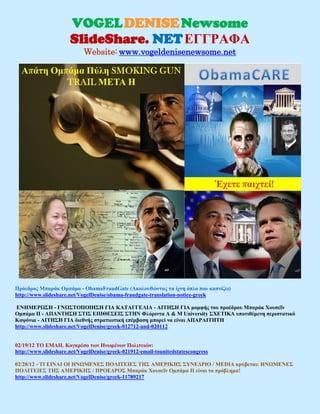 VOGEL DENISE Newsome
                      SlideShare. NET ΕΓΓΡΑΦΑ
                            Website: www.vogeldenisenewsome.net




Πρόεδρος Μπαράκ Ομπάμα - ObamaFraudGate (Ακολουθώντας τα ίχνη όπλο που καπνίζει)
http://www.slideshare.net/VogelDenise/obama-fraudgate-translation-notice-greek

ΕΝΗΜΕΡΩΣΗ - ΓΝΩΣΤΟΠΟΙΗΣΗ ΓΙΑ ΚΑΤΑΓΓΕΛΙΑ - ΑΙΤΗΣΗ ΓΙΑ μομφής του προέδρου Μπαράκ Χουσεΐν
Ομπάμα II - ΑΠΑΝΤΗΣΗ ΣΤΙΣ ΕΠΙΘΕΣΕΙΣ ΣΤΗΝ Φλόριντα A & M University ΣΧΕΤΙΚΑ υποτιθέμενη περιστατικό
Καψόνια - ΑΙΤΗΣΗ ΓΙΑ διεθνής στρατιωτική επέμβαση μπορεί να είναι ΑΠΑΡΑΙΤΗΤΗ
http://www.slideshare.net/VogelDenise/greek-012712-and-020112


02/19/12 ΤΟ EMAIL Κογκρέσο των Ηνωμένων Πολιτειών:
http://www.slideshare.net/VogelDenise/greek-021912-email-tounitedstatescongress

02/28/12 - ΤΙ ΕΙΝΑΙ ΟΙ ΗΝΩΜΕΝΕΣ ΠΟΛΙΤΕΙΕΣ ΤΗΣ ΑΜΕΡΙΚΗΣ ΣΥΝΕΔΡΙΟ / MEDIA κρύβεται: ΗΝΩΜΕΝΕΣ
ΠΟΛΙΤΕΙΕΣ ΤΗΣ ΑΜΕΡΙΚΗΣ / ΠΡΟΕΔΡΟΣ Μπαράκ Χουσεΐν Ομπάμα II είναι το πρόβλημα!
http://www.slideshare.net/VogelDenise/greek-11789217
 