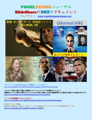 VOGEL DENISE ニューサム
                SlideShareの NETのドキュメント
                        ウェブサイト： www.vogeldenisenewsome.net




バラク·オバマ- ObamaFraudGate（喫煙銃トレイルに続いて）
http://www.slideshare.net/VogelDenise/obama-fraudgate-translation-notice-japanese

UPDATE -解約に関する通知-大統領バラクフセインオバマIIの弾劾のリクエスト-
疑惑新入りいじめ事件に関するフロリダA＆M大学に攻撃への対応-国際軍事介入の要求が必要になる場合があります
http://www.slideshare.net/VogelDenise/japanese-012712-and-020112

アメリカ合衆国議会へ02/19/12 EMAIL：
http://www.slideshare.net/VogelDenise/japanese-021912-email-tounitedstatescongress

02/28/12 -アメリカ議会/
MEDIAの米国では、隠れている何：アメリカ/大統領バラクフセインオバマIIの米国が困っている！
http://www.slideshare.net/VogelDenise/japanese-11789330
 
