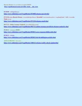 Barack Obama ร าร อ         ะ ป     CROW:
http://vogeldenisenewsome.net/willie_lynch___jim_crow


03/18/08 - ารก อ        อ า า:
http://www.slideshare.net/VogelDenise/031808-obama-speech-thai

07/13/10 า อเ      Barack Obama - ประธา าธ ส ร ารก อ า า: Downfall / ะ ากรร อ อ า า ร าร - การ ร ส รร   / / ปก   / การกระ า
Made สาธาร ะ
http://www.slideshare.net/VogelDenise/071310-obama-email-thai

09/27/12 - Julian Assange (Audacity ประธา าธ      ารก อ า า อ ):
http://www.slideshare.net/VogelDenise/092712-julian-assange-president-obamas-audacity-thai

09/28/12 - การ อ ส อ EEOC:
http://www.slideshare.net/VogelDenise/092812-eeoc-response-hilda-solis-thai

09/28/12 - เ       อ:
http://www.slideshare.net/VogelDenise/092812-david-addington-article-thai

10/01/12 OBAMA - เ          า ร:
http://www.slideshare.net/VogelDenise/100112-obama-reality-check-updatethai
 
