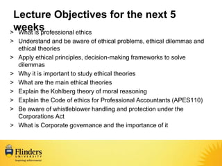 Lecture Objectives for the next 5
weeks
> What is professional ethics
> Understand and be aware of ethical problems, ethical dilemmas and
ethical theories
> Apply ethical principles, decision-making frameworks to solve
dilemmas
> Why it is important to study ethical theories
> What are the main ethical theories
> Explain the Kohlberg theory of moral reasoning
> Explain the Code of ethics for Professional Accountants (APES110)
> Be aware of whistleblower handling and protection under the
Corporations Act
> What is Corporate governance and the importance of it
 