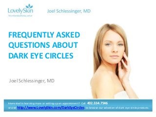 FREQUENTLY ASKED
QUESTIONS ABOUT
DARK EYE CIRCLES

Joel Schlessinger, MD



Interested in learning more or setting up an appointment? Call 402.334.7546
or visit http://www.LovelySkin.com/DarkEyeCircles to browse our selection of dark eye circle products.
 