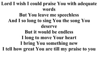 Lord I wish I could praise You with adequate words But You leave me speechless And I so long to sing You the song You deserve But it would be endless I long to move Your heart I bring You something new I tell how great You are till my praise to you 