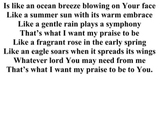 Is like an ocean breeze blowing on Your face Like a summer sun with its warm embrace Like a gentle rain plays a symphony That’s what I want my praise to be Like a fragrant rose in the early spring Like an eagle soars when it spreads its wings Whatever lord You may need from me That’s what I want my praise to be to You. 
