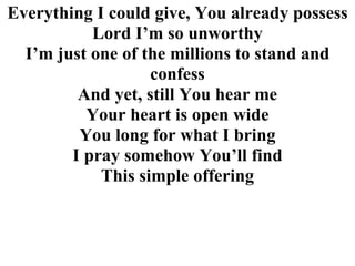 Everything I could give, You already possess Lord I’m so unworthy I’m just one of the millions to stand and confess And yet, still You hear me Your heart is open wide You long for what I bring I pray somehow You’ll find This simple offering 