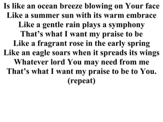 Is like an ocean breeze blowing on Your face Like a summer sun with its warm embrace Like a gentle rain plays a symphony That’s what I want my praise to be Like a fragrant rose in the early spring Like an eagle soars when it spreads its wings Whatever lord You may need from me That’s what I want my praise to be to You. (repeat) 
