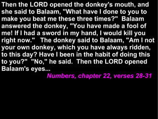 Then the LORD opened the donkey's mouth, and she said to Balaam, "What have I done to you to make you beat me these three times?"  Balaam answered the donkey, "You have made a fool of me! If I had a sword in my hand, I would kill you right now."  The donkey said to Balaam, "Am I not your own donkey, which you have always ridden, to this day? Have I been in the habit of doing this to you?"  "No," he said.  Then the LORD opened Balaam's eyes... Numbers, chapter 22, verses 28-31 