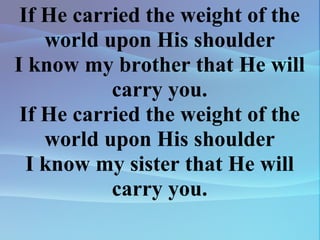 If He carried the weight of the world upon His shoulder I know my brother that He will carry you. If He carried the weight of the world upon His shoulder I know my sister that He will carry you. 