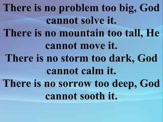 There is no problem too big, God cannot solve it. There is no mountain too tall, He cannot move it. There is no storm too dark, God cannot calm it. There is no sorrow too deep, God cannot sooth it. 