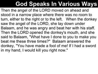 God Speaks In Various Ways Then the angel of the LORD moved on ahead and stood in a narrow place where there was no room to turn, either to the right or to the left.  When the donkey saw the angel of the LORD, she lay down under Balaam, and he was angry and beat her with his staff.  Then the LORD opened the donkey's mouth, and she said to Balaam, "What have I done to you to make you beat me these three times?"  Balaam answered the donkey, "You have made a fool of me! If I had a sword in my hand, I would kill you right now."  