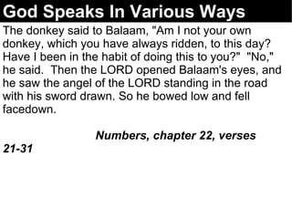 God Speaks In Various Ways The donkey said to Balaam, "Am I not your own donkey, which you have always ridden, to this day?  Have I been in the habit of doing this to you?"  "No," he said.  Then the LORD opened Balaam's eyes, and he saw the angel of the LORD standing in the road with his sword drawn. So he bowed low and fell facedown.  Numbers, chapter 22, verses 21-31   