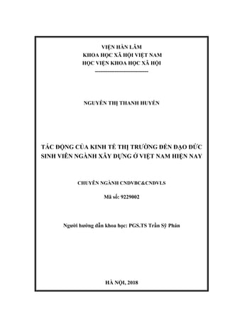 VIỆN HÀN LÂM
KHOA HỌC XÃ HỘI VIỆT NAM
HỌC VIỆN KHOA HỌC XÃ HỘI
------------------------------
NGUYỄN THỊ THANH HUYỀN
TÁC ĐỘNG CỦA KINH TẾ THỊ TRƯỜNG ĐẾN ĐẠO ĐỨC
SINH VIÊN NGÀNH XÂY DỰNG Ở VIỆT NAM HIỆN NAY
CHUYÊN NGÀNH CNDVBC&CNDVLS
Mã số: 9229002
Người hướng dẫn khoa học: PGS.TS Trần Sỹ Phán
HÀ NỘI, 2018
 