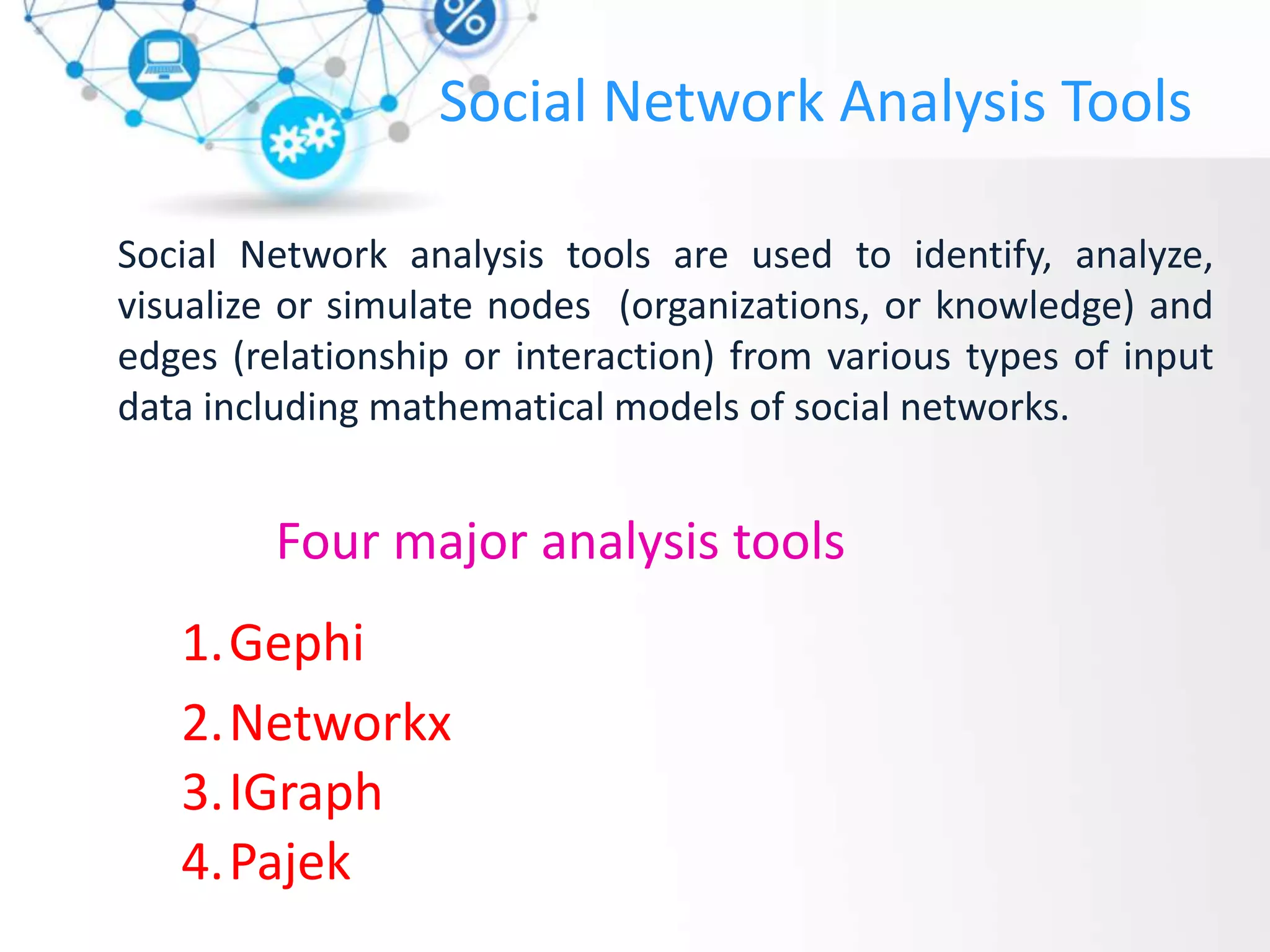 Social Network Analysis Tools
Social Network analysis tools are used to identify, analyze,
visualize or simulate nodes (organizations, or knowledge) and
edges (relationship or interaction) from various types of input
data including mathematical models of social networks.
Four major analysis tools
1.Gephi
2.Networkx
3.IGraph
4.Pajek
 