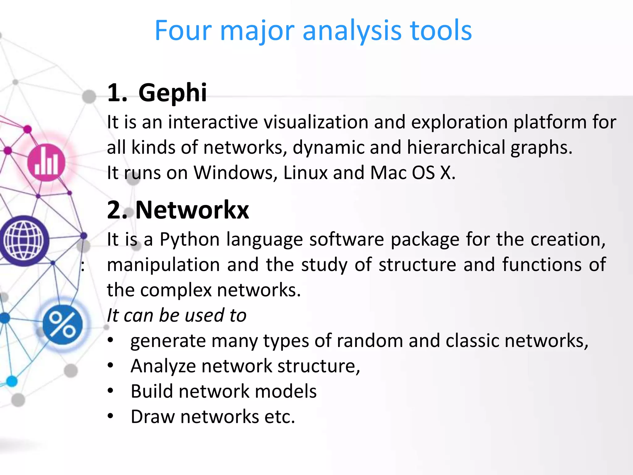 Four major analysis tools
:
1. Gephi
It is an interactive visualization and exploration platform for
all kinds of networks, dynamic and hierarchical graphs.
It runs on Windows, Linux and Mac OS X.
2. Networkx
It is a Python language software package for the creation,
manipulation and the study of structure and functions of
the complex networks.
It can be used to
• generate many types of random and classic networks,
• Analyze network structure,
• Build network models
• Draw networks etc.
 