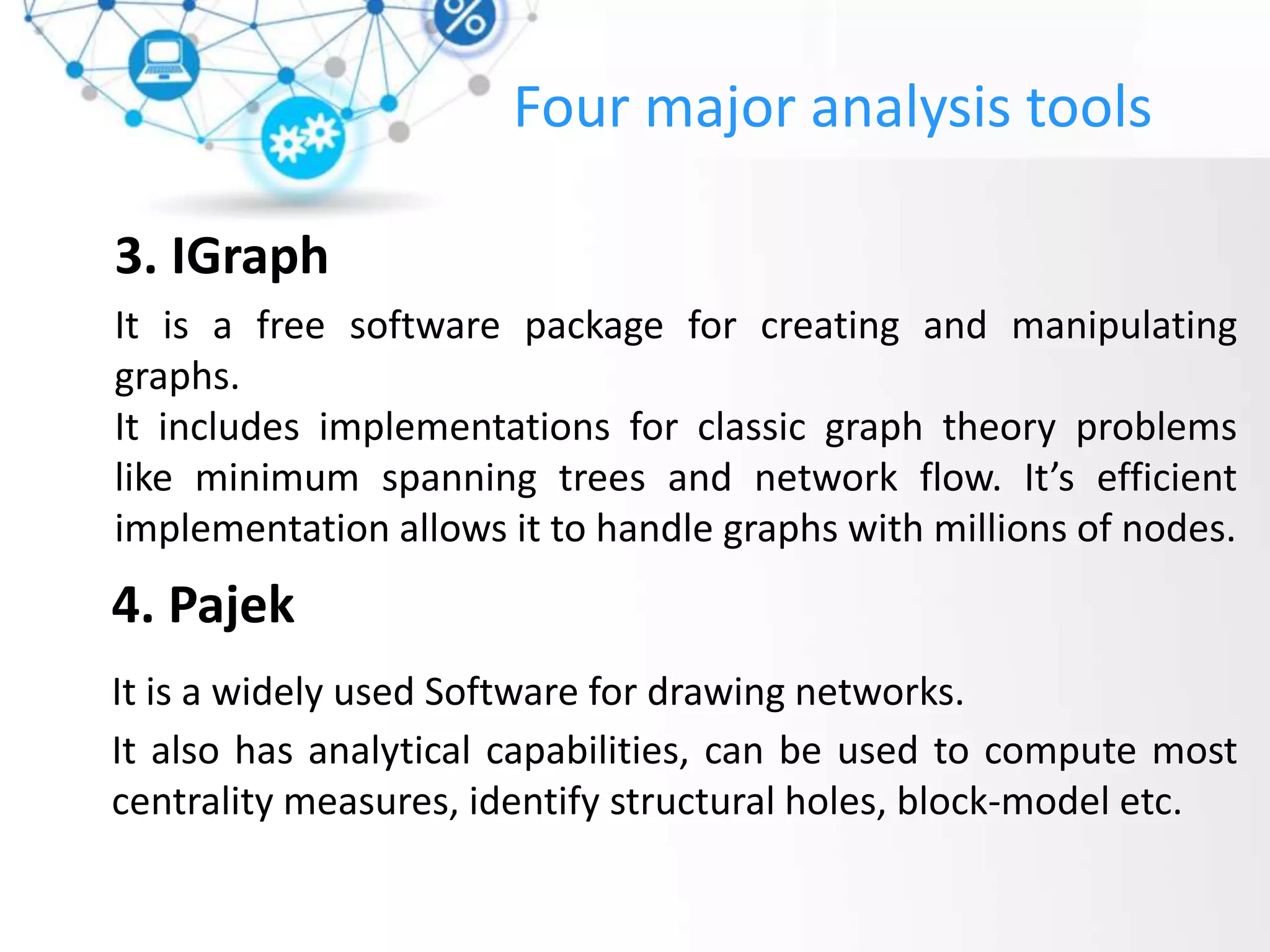 3. IGraph
It is a free software package for creating and manipulating
graphs.
It includes implementations for classic graph theory problems
like minimum spanning trees and network flow. It’s efficient
implementation allows it to handle graphs with millions of nodes.
4. Pajek
It is a widely used Software for drawing networks.
It also has analytical capabilities, can be used to compute most
centrality measures, identify structural holes, block-model etc.
Four major analysis tools
 