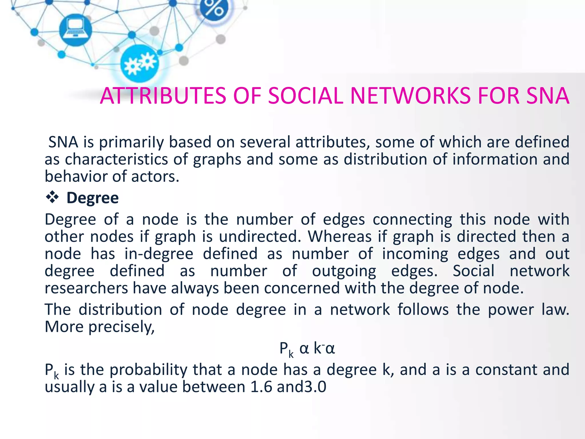 ATTRIBUTES OF SOCIAL NETWORKS FOR SNA
SNA is primariIy based on several attributes, some of which are defined
as characteristics of graphs and some as distribution of information and
behavior of actors.
 Degree
Degree of a node is the number of edges connecting this node with
other nodes if graph is undirected. Whereas if graph is directed then a
node has in-degree defined as number of incoming edges and out
degree defined as number of outgoing edges. Social network
researchers have always been concerned with the degree of node.
The distribution of node degree in a network follows the power law.
More precisely,
Pk α k-α
Pk is the probability that a node has a degree k, and a is a constant and
usually a is a value between 1.6 and3.0
 