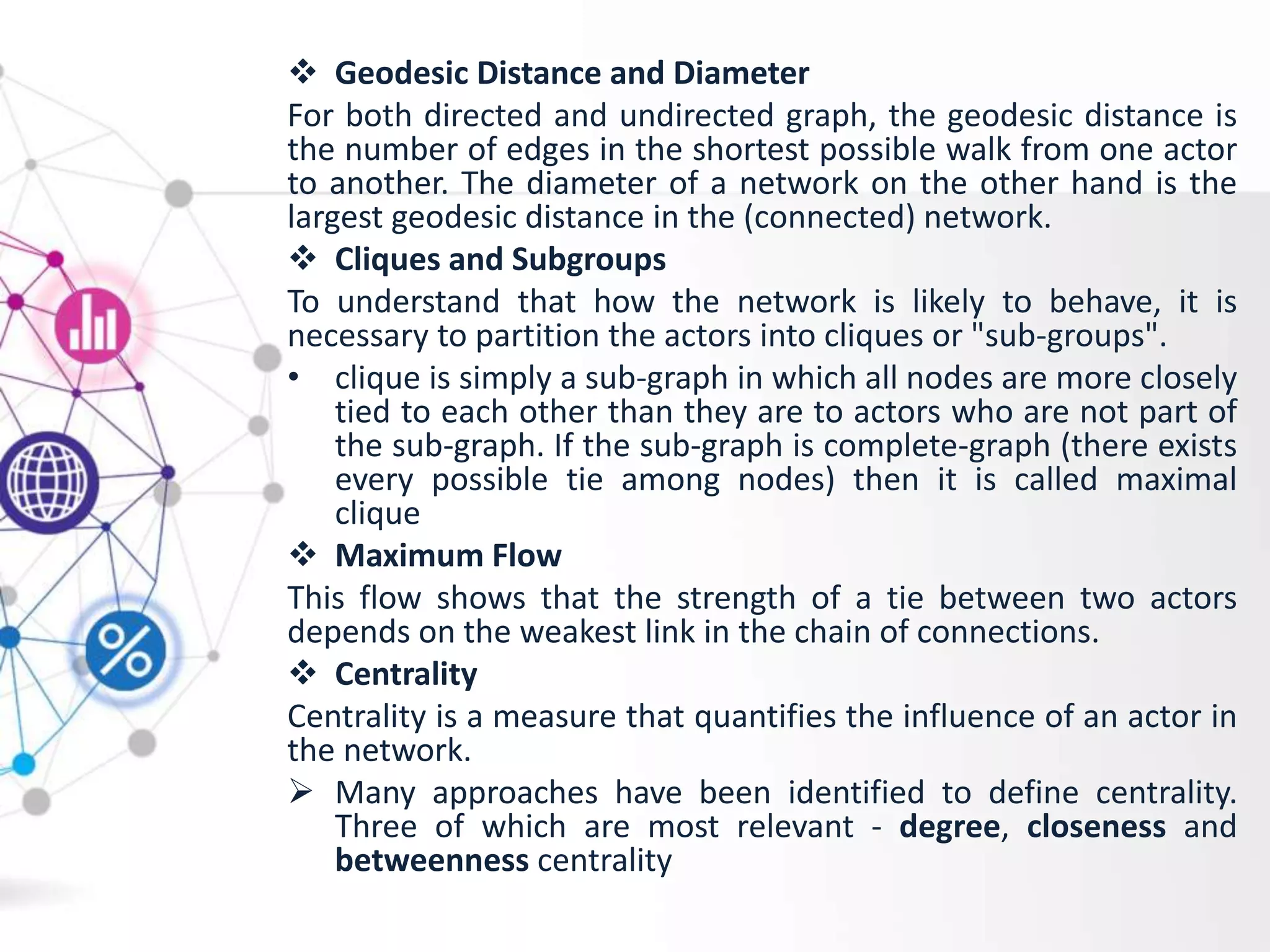  Geodesic Distance and Diameter
For both directed and undirected graph, the geodesic distance is
the number of edges in the shortest possible walk from one actor
to another. The diameter of a network on the other hand is the
largest geodesic distance in the (connected) network.
 Cliques and Subgroups
To understand that how the network is likely to behave, it is
necessary to partition the actors into cliques or "sub-groups".
• clique is simply a sub-graph in which all nodes are more closely
tied to each other than they are to actors who are not part of
the sub-graph. If the sub-graph is complete-graph (there exists
every possible tie among nodes) then it is called maximal
clique
 Maximum Flow
This flow shows that the strength of a tie between two actors
depends on the weakest link in the chain of connections.
 Centrality
Centrality is a measure that quantifies the influence of an actor in
the network.
 Many approaches have been identified to define centrality.
Three of which are most relevant - degree, closeness and
betweenness centrality
 