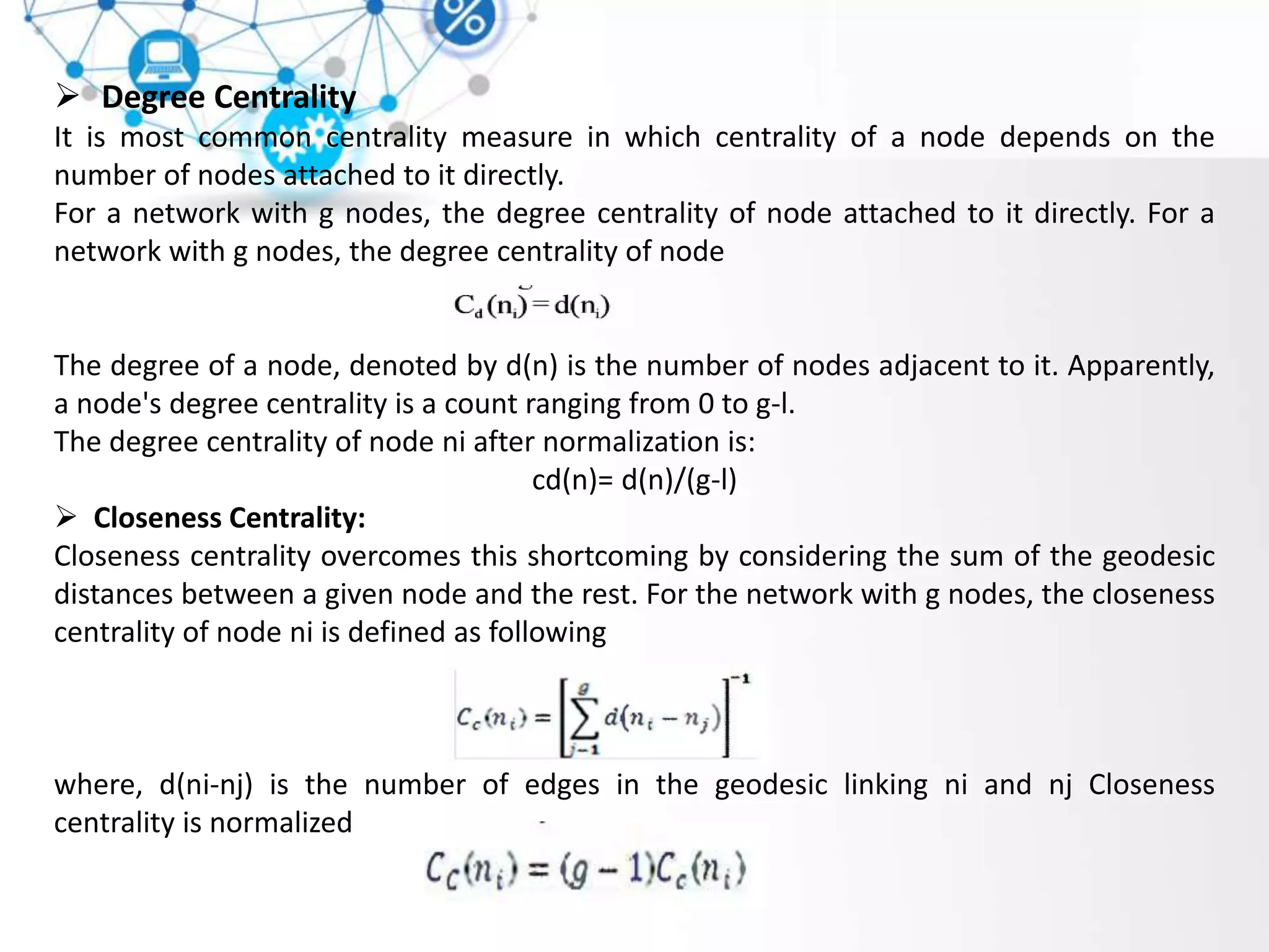  Degree Centrality
It is most common centrality measure in which centrality of a node depends on the
number of nodes attached to it directly.
For a network with g nodes, the degree centrality of node attached to it directly. For a
network with g nodes, the degree centrality of node
The degree of a node, denoted by d(n) is the number of nodes adjacent to it. Apparently,
a node's degree centrality is a count ranging from 0 to g-l.
The degree centrality of node ni after normalization is:
cd(n)= d(n)/(g-l)
 Closeness Centrality:
Closeness centrality overcomes this shortcoming by considering the sum of the geodesic
distances between a given node and the rest. For the network with g nodes, the closeness
centrality of node ni is defined as following
where, d(ni-nj) is the number of edges in the geodesic linking ni and nj Closeness
centrality is normalized
 