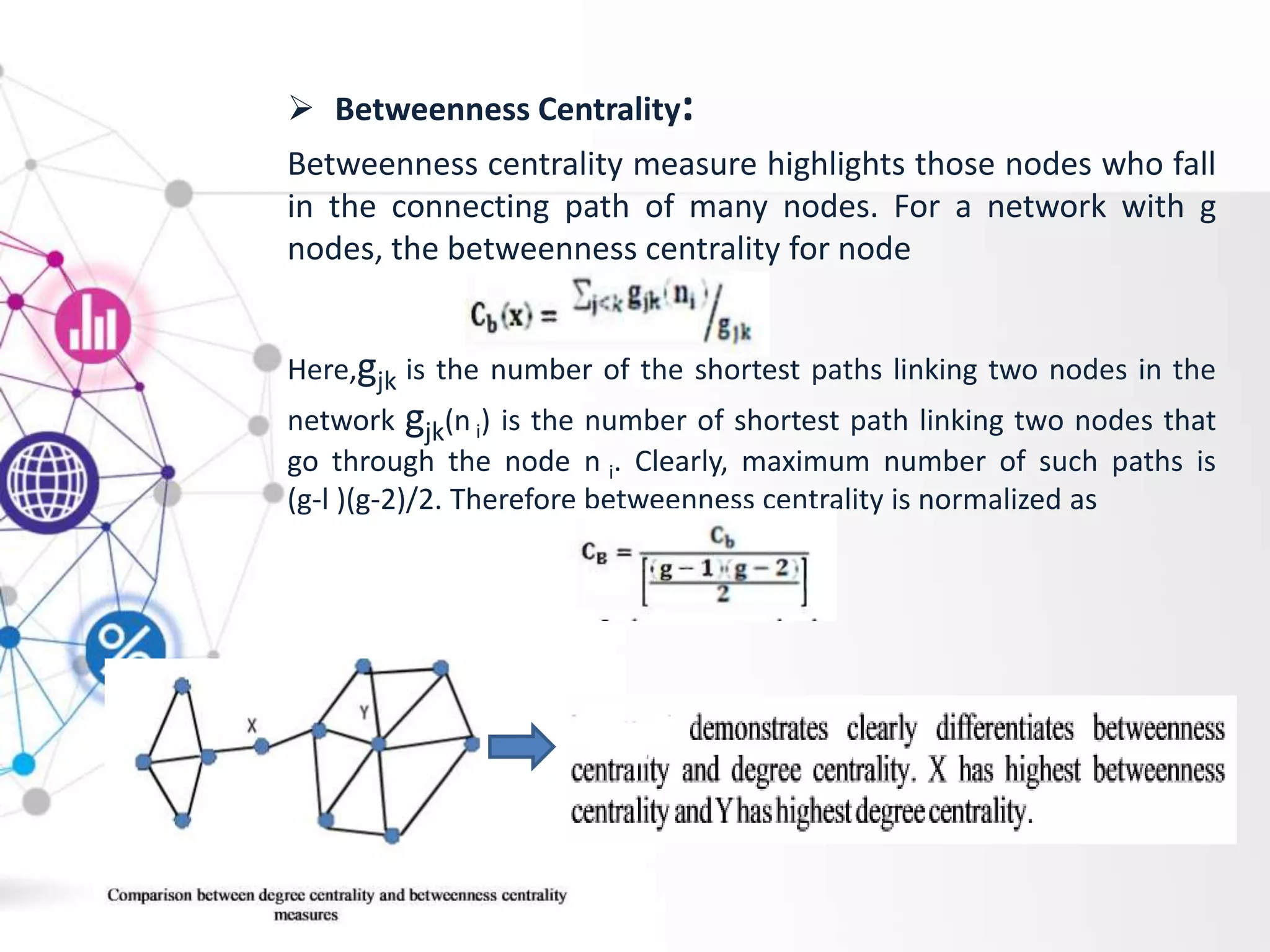  Betweenness Centrality:
Betweenness centrality measure highlights those nodes who fall
in the connecting path of many nodes. For a network with g
nodes, the betweenness centrality for node
Here,gjk is the number of the shortest paths linking two nodes in the
network gjk(n i) is the number of shortest path linking two nodes that
go through the node n i. Clearly, maximum number of such paths is
(g-l )(g-2)/2. Therefore betweenness centrality is normalized as
 