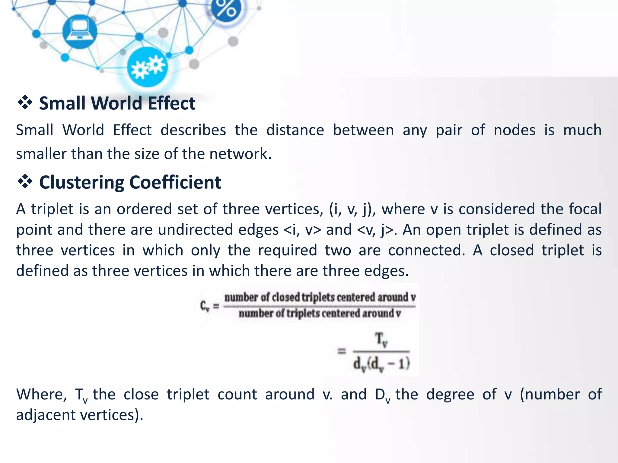  Small World Effect
Small World Effect describes the distance between any pair of nodes is much
smaller than the size of the network.
 Clustering Coefficient
A triplet is an ordered set of three vertices, (i, v, j), where v is considered the focal
point and there are undirected edges <i, v> and <v, j>. An open triplet is defined as
three vertices in which only the required two are connected. A closed triplet is
defined as three vertices in which there are three edges.
Where, Tv the close triplet count around v. and Dv the degree of v (number of
adjacent vertices).
 