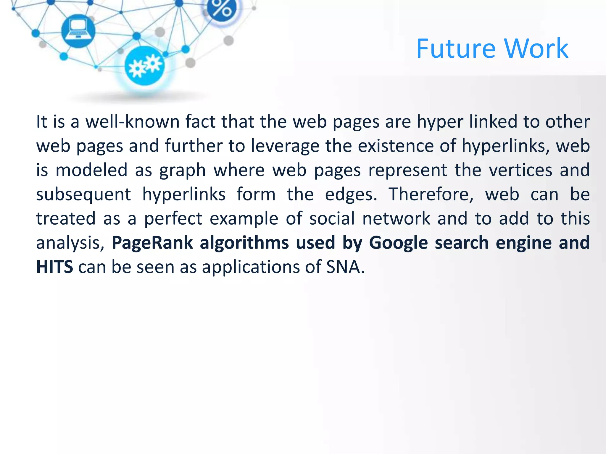 Future Work
It is a well-known fact that the web pages are hyper linked to other
web pages and further to leverage the existence of hyperlinks, web
is modeled as graph where web pages represent the vertices and
subsequent hyperlinks form the edges. Therefore, web can be
treated as a perfect example of social network and to add to this
analysis, PageRank algorithms used by Google search engine and
HITS can be seen as applications of SNA.
 