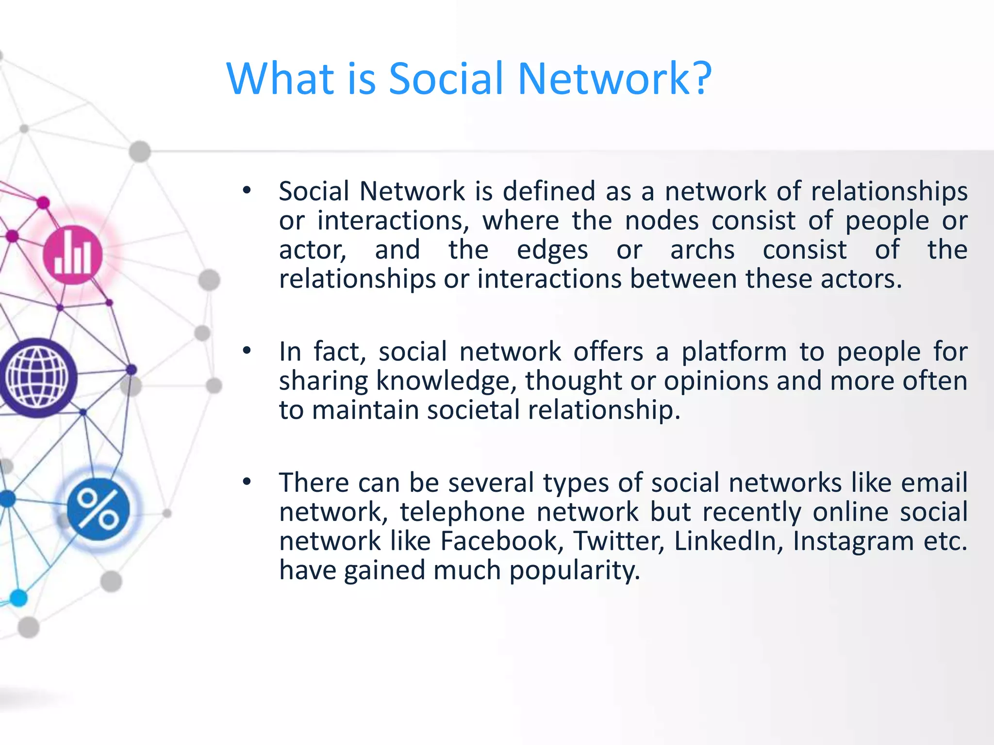 What is Social Network?
• Social Network is defined as a network of relationships
or interactions, where the nodes consist of people or
actor, and the edges or archs consist of the
relationships or interactions between these actors.
• In fact, social network offers a platform to people for
sharing knowledge, thought or opinions and more often
to maintain societal relationship.
• There can be several types of social networks like email
network, telephone network but recently online social
network like Facebook, Twitter, LinkedIn, Instagram etc.
have gained much popularity.
 