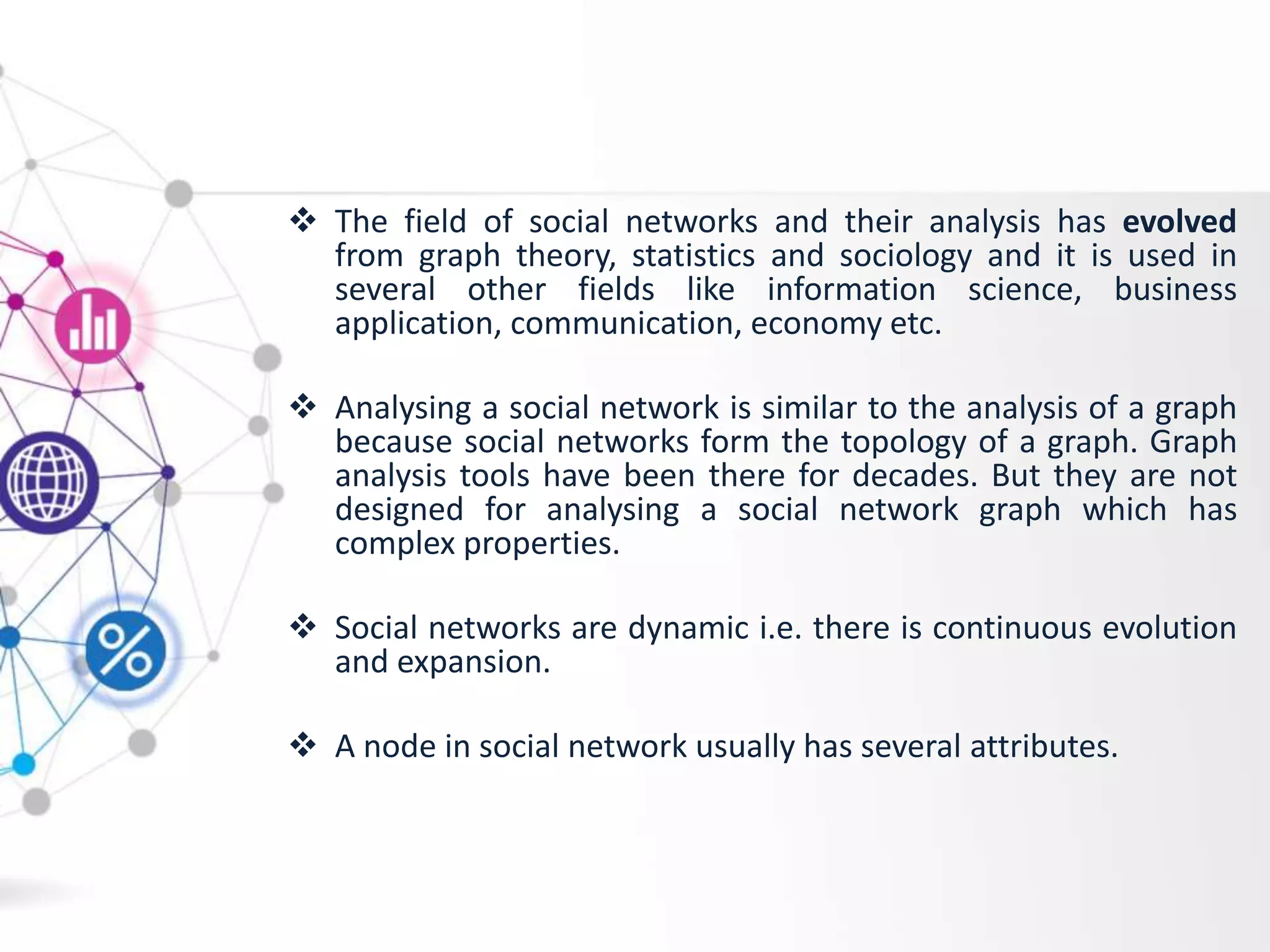  The field of social networks and their analysis has evolved
from graph theory, statistics and sociology and it is used in
several other fields like information science, business
application, communication, economy etc.
 Analysing a social network is similar to the analysis of a graph
because social networks form the topology of a graph. Graph
analysis tools have been there for decades. But they are not
designed for analysing a social network graph which has
complex properties.
 Social networks are dynamic i.e. there is continuous evolution
and expansion.
 A node in social network usually has several attributes.
 