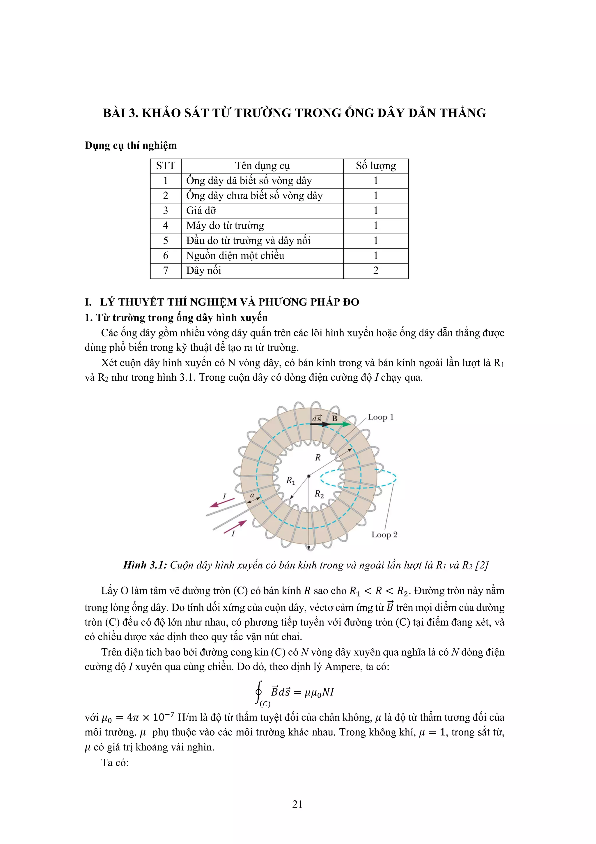 21
BÀI 3. KHẢO SÁT TỪ TRƯỜNG TRONG ỐNG DÂY DẪN THẲNG
Dụng cụ thí nghiệm
STT Tên dụng cụ Số lượng
1 Ống dây đã biết số vòng dây 1
2 Ống dây chưa biết số vòng dây 1
3 Giá đỡ 1
4 Máy đo từ trường 1
5 Đầu đo từ trường và dây nối 1
6 Nguồn điện một chiều 1
7 Dây nối 2
I. LÝ THUYẾT THÍ NGHIỆM VÀ PHƯƠNG PHÁP ĐO
1. Từ trường trong ống dây hình xuyến
Các ống dây gồm nhiều vòng dây quấn trên các lõi hình xuyến hoặc ống dây dẫn thẳng được
dùng phổ biến trong kỹ thuật để tạo ra từ trường.
Xét cuộn dây hình xuyến có N vòng dây, có bán kính trong và bán kính ngoài lần lượt là R1
và R2 như trong hình 3.1. Trong cuộn dây có dòng điện cường độ I chạy qua.
Hình 3.1: Cuộn dây hình xuyến có bán kính trong và ngoài lần lượt là R1 và R2 [2]
Lấy O làm tâm vẽ đường tròn (C) có bán kính ܴ sao cho ܴଵ ൏ ܴ ൏ ܴଶ. Đường tròn này nằm
trong lòng ống dây. Do tính đối xứng của cuộn dây, véctơ cảm ứng từ ‫ܤ‬ሬԦ trên mọi điểm của đường
tròn (C) đều có độ lớn như nhau, có phương tiếp tuyến với đường tròn (C) tại điểm đang xét, và
có chiều được xác định theo quy tắc vặn nút chai.
Trên diện tích bao bởi đường cong kín (C) có N vòng dây xuyên qua nghĩa là có N dòng điện
cường độ I xuyên qua cùng chiều. Do đó, theo định lý Ampere, ta có:
ර ‫ܤ‬ሬԦ݀‫ݏ‬Ԧ
(஼)
= ߤߤ଴ܰ‫ܫ‬
với ߤ଴ = 4ߨ × 10ି଻
H/m là độ từ thẩm tuyệt đối của chân không, ߤ là độ từ thẩm tương đối của
môi trường. ߤ phụ thuộc vào các môi trường khác nhau. Trong không khí, ߤ = 1, trong sắt từ,
ߤ có giá trị khoảng vài nghìn.
Ta có:
 