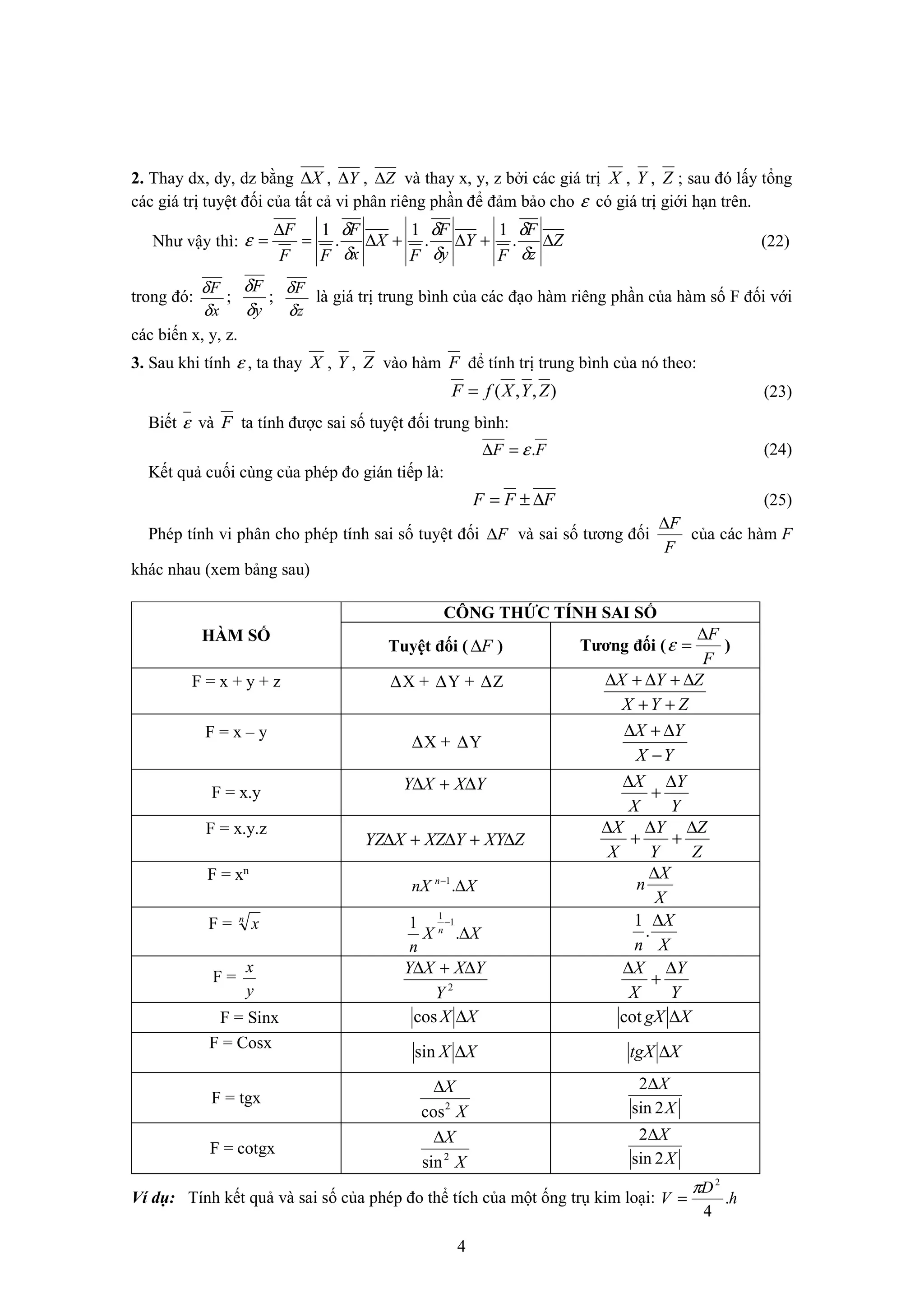 4
2. Thay dx, dy, dz bằng X∆ , , và thay x, y, z bởi các giá trị X , Y , Z ; sau đó lấy tổng
các giá trị tuyệt đối của tất cả vi phân riêng phần để đảm bảo cho ε có giá trị giới hạn trên.
Như vậy thì: Z
z
F
F
Y
y
F
F
X
x
F
FF
F
∆+∆+∆=
∆
=
δ
δ
δ
δ
δ
δ
ε .
1
.
1
.
1
(22)
trong đó:
x
F
δ
δ
;
y
F
δ
δ
;
z
F
δ
δ
là giá trị trung bình của các đạo hàm riêng phần của hàm số F đối với
các biến x, y, z.
3. Sau khi tính ε , ta thay X , Y , Z vào hàm F để tính trị trung bình của nó theo:
),,( ZYXfF = (23)
Biết ε và F ta tính được sai số tuyệt đối trung bình:
FF .ε=∆ (24)
Kết quả cuối cùng của phép đo gián tiếp là:
FFF ∆±= (25)
Phép tính vi phân cho phép tính sai số tuyệt đối F∆ và sai số tương đối
F
F∆
của các hàm F
khác nhau (xem bảng sau)
HÀM SỐ
CÔNG THỨC TÍNH SAI SỐ
Tuyệt đối ( F∆ ) Tương đối (
F
F∆
=ε )
F = x + y + z ∆X + ∆Y + ∆Z
ZYX
ZYX
++
∆+∆+∆
F = x – y
∆X + ∆Y
YX
YX
−
∆+∆
F = x.y YXXY ∆+∆
Y
Y
X
X ∆
+
∆
F = x.y.z
ZXYYXZXYZ ∆+∆+∆
Z
Z
Y
Y
X
X ∆
+
∆
+
∆
F = xn
XnX n
∆−
.1
X
X
n
∆
F = n
x
XX
n
n
∆
−
.
1 1
1
X
X
n
∆
.
1
F =
y
x
2
Y
YXXY ∆+∆
Y
Y
X
X ∆
+
∆
F = Sinx XX ∆cos XgX ∆cot
F = Cosx
XX ∆sin XtgX ∆
F = tgx
X
X
2
cos
∆
X
X
2sin
2∆
F = cotgx
X
X
2
sin
∆
X
X
2sin
2∆
Ví dụ: Tính kết quả và sai số của phép đo thể tích của một ống trụ kim loại: h
D
V .
4
2
π
=
Y∆ Z∆
 