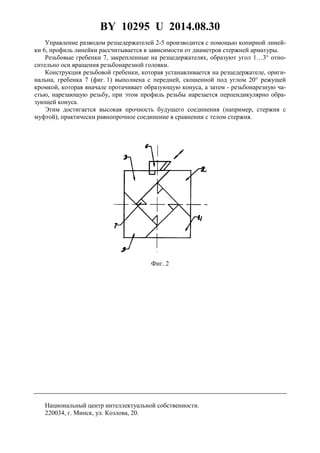BY 10295 U 2014.08.30
3
Управление разводом резцедержателей 2-5 производится с помощью копирной линей-
ки 6, профиль линейки рассчитывается в зависимости от диаметров стержней арматуры.
Резьбовые гребенки 7, закрепленные на резцедержателях, образуют угол 1…3° отно-
сительно оси вращения резьбонарезной головки.
Конструкция резьбовой гребенки, которая устанавливается на резцедержателе, ориги-
нальна, гребенка 7 (фиг. 1) выполнена с передней, скошенной под углом 20° режущей
кромкой, которая вначале протачивает образующую конуса, а затем - резьбонарезную ча-
стью, нарезающую резьбу, при этом профиль резьбы нарезается перпендикулярно обра-
зующей конуса.
Этим достигается высокая прочность будущего соединения (например, стержня с
муфтой), практически равнопрочное соединение в сравнении с телом стержня.
Фиг. 2
Национальный центр интеллектуальной собственности.
220034, г. Минск, ул. Козлова, 20.
 