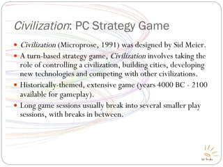 Civilization : PC Strategy Game Civilization  (Microprose, 1991) was designed by Sid Meier. A turn-based strategy game,  Civilization  involves taking the role of controlling a civilization, building cities, developing new technologies and competing with other civilizations. Historically-themed, extensive game (years 4000 BC - 2100 available for gameplay) ‏ . Long game sessions usually break into several smaller play sessions, with breaks in between. 