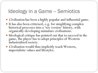Ideology in a Game -- Semiotics Civilization  has been a highly popular and influential game. It has also been criticised, e.g. for simplifying complex historical processes into a ‘toy version’ history, with organically-developing miniature civilizations. Ideological critique has pointed out that to succeed in the game, the player has to adopt principles of Western industrialised society. Civilization  would thus implicitly teach Western, imperialistic values and lifestyles. 