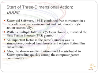Start of Three-Dimensional Action:  DOOM Doom  (id Software, 1993) combined free movement in a three-dimensional environment and fast, shooter style action successfully. With its multiple followers (‘ Doom  clones’), it started the First Person Shooter (FPS) genre. An important factor in the game’s success was its atmosphere, derived from horror and science fiction film conventions. Also, the shareware distribution model contributed to  Doom  spreading quickly among the computer gamer communities. 