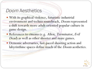 Doom  Aesthetics With its graphical violence, futuristic industrial environment and techno soundtrack,  Doom  represented a shift towards more adult-oriented popular culture in game design. References to cinema (e.g.  Alien ,  Terminator ,  Evil Dead ) as well as other shooter and maze games. Demonic adversaries, fast-paced shooting action and labyrinthine spaces define much of the  Doom  aesthetics . 